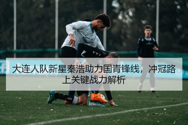 大连人队新星秦浩助力国青锋线，冲冠路上关键战力解析